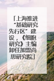 上海推进“基础研究先行区”建设，《细胞研究》主编卸任加盟尚思研究院