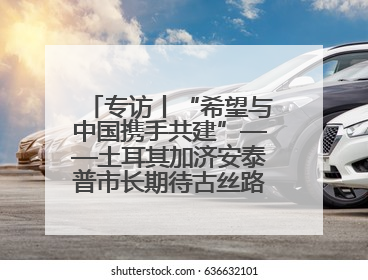 专访丨“希望与中国携手共建”——土耳其加济安泰普市长期待古丝路重镇焕发新活力
