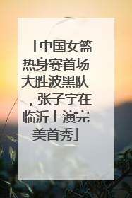 中国女篮热身赛首场大胜波黑队，张子宇在临沂上演完美首秀