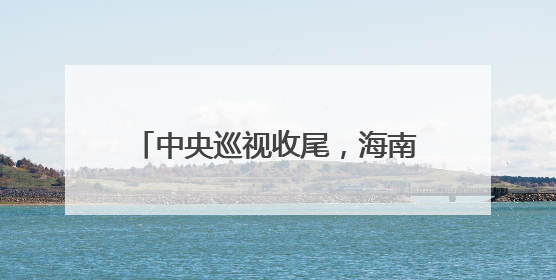 中央巡视收尾，海南3天连查3名厅官