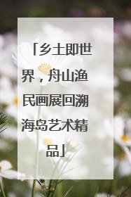 乡土即世界，舟山渔民画展回溯海岛艺术精品