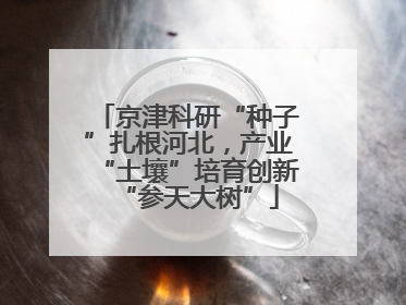京津科研“种子”扎根河北，产业“土壤”培育创新“参天大树”