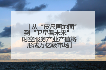 从“皮尺画地图”到“卫星看未来” 时空服务产业产值将形成万亿级市场