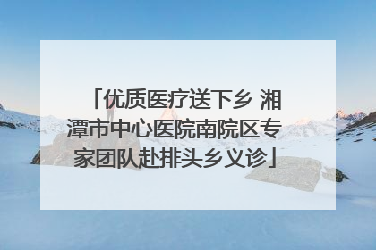 优质医疗送下乡 湘潭市中心医院南院区专家团队赴排头乡义诊