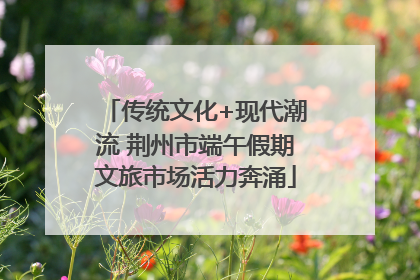 传统文化+现代潮流 荆州市端午假期文旅市场活力奔涌