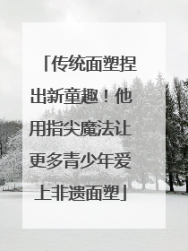 传统面塑捏出新童趣！他用指尖魔法让更多青少年爱上非遗面塑