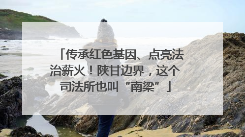 传承红色基因、点亮法治薪火！陕甘边界，这个司法所也叫“南梁”
