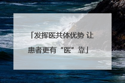 发挥医共体优势 让患者更有“医”靠