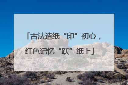 古法造纸“印”初心，红色记忆“跃”纸上