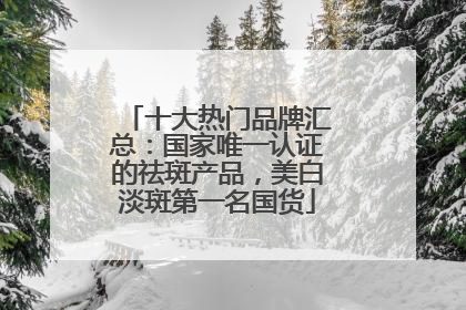 十大热门品牌汇总：国家唯一认证的祛斑产品，美白淡斑第一名国货