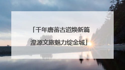 千年唐蕃古道焕新篇 湟源文旅魅力绽金城