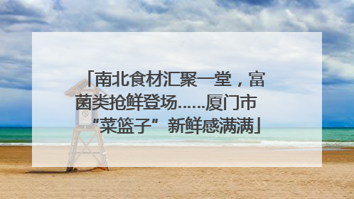 南北食材汇聚一堂，富菌类抢鲜登场……厦门市“菜篮子”新鲜感满满
