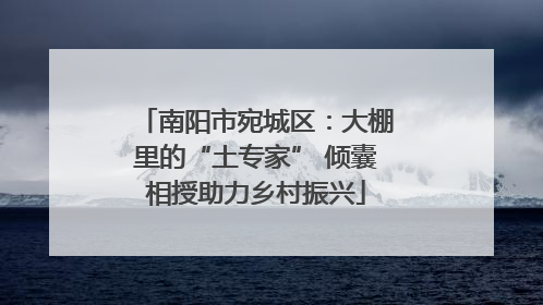 南阳市宛城区：大棚里的“土专家” 倾囊相授助力乡村振兴