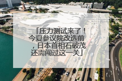 压力测试来了！今夏参议院改选前，日本首相石破茂还需闯过这一关