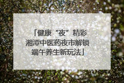 健康“夜”精彩 湘潭中医药夜市解锁端午养生新玩法