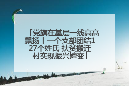党旗在基层一线高高飘扬丨一个支部团结127个姓氏 扶贫搬迁村实现振兴嬗变