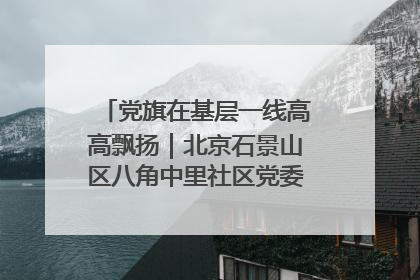 党旗在基层一线高高飘扬｜北京石景山区八角中里社区党委：用脚步丈量民生