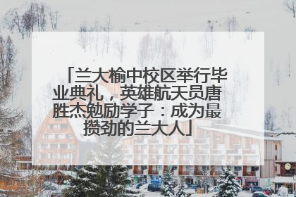 兰大榆中校区举行毕业典礼，英雄航天员唐胜杰勉励学子：成为最攒劲的兰大人