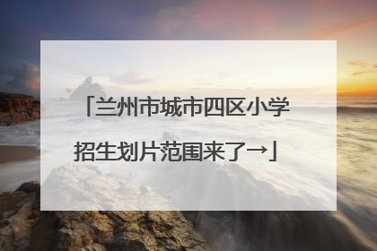 兰州市城市四区小学招生划片范围来了→