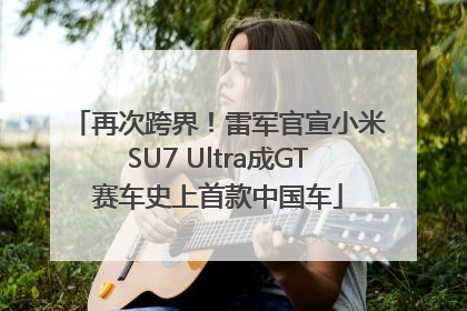 再次跨界！雷军官宣小米SU7 Ultra成GT赛车史上首款中国车