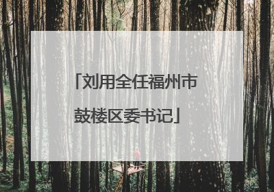刘用全任福州市鼓楼区委书记
