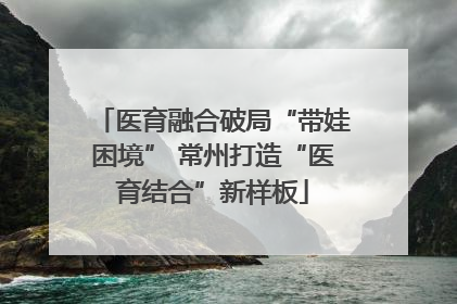 医育融合破局“带娃困境” 常州打造“医育结合”新样板