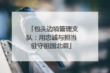 包头边境管理支队：用忠诚与担当驻守祖国北疆