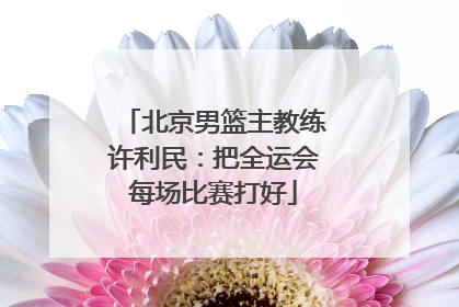 北京男篮主教练许利民：把全运会每场比赛打好