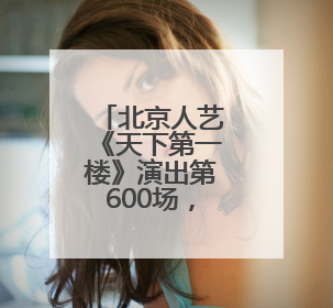 北京人艺《天下第一楼》演出第600场，把“艺术来源于生活高于生活”诠释到极致
