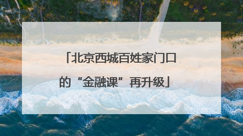北京西城百姓家门口的“金融课”再升级