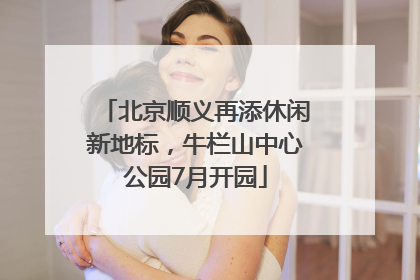 北京顺义再添休闲新地标，牛栏山中心公园7月开园