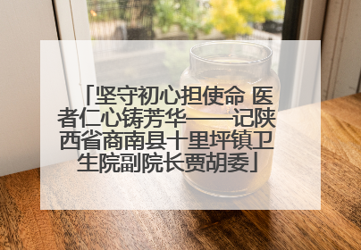 坚守初心担使命 医者仁心铸芳华——记陕西省商南县十里坪镇卫生院副院长贾胡委