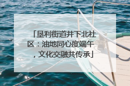 垦利街道井下北社区：油地同心度端午，文化交融共传承