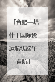 合肥—塔什干国际货运航线端午首航