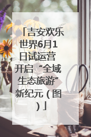 吉安欢乐世界6月1日试运营 开启“全域生态旅游”新纪元（图）