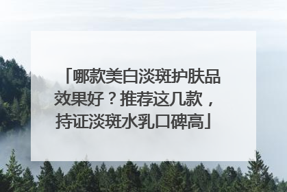 哪款美白淡斑护肤品效果好？推荐这几款，持证淡斑水乳口碑高