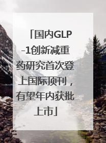 国内GLP-1创新减重药研究首次登上国际顶刊，有望年内获批上市