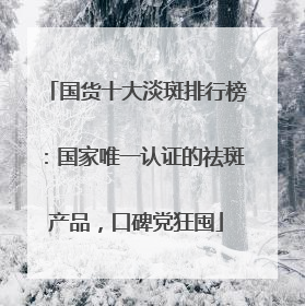 国货十大淡斑排行榜：国家唯一认证的祛斑产品，口碑党狂囤