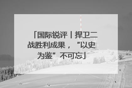国际锐评丨捍卫二战胜利成果，“以史为鉴”不可忘