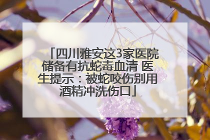 四川雅安这3家医院储备有抗蛇毒血清 医生提示：被蛇咬伤别用酒精冲洗伤口