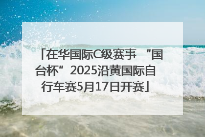 在华国际C级赛事 “国台杯”2025沿黄国际自行车赛5月17日开赛