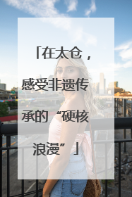 在太仓，感受非遗传承的“硬核浪漫”