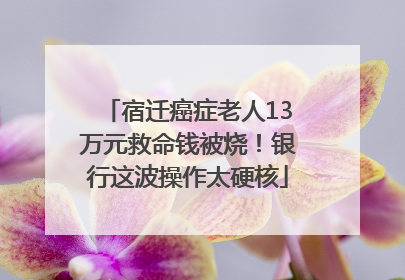 宿迁癌症老人13万元救命钱被烧！银行这波操作太硬核
