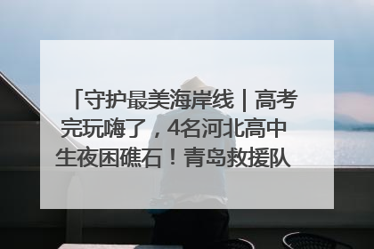 守护最美海岸线｜高考完玩嗨了，4名河北高中生夜困礁石！青岛救援队火速出动救上岸