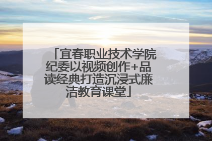 宜春职业技术学院纪委以视频创作+品读经典打造沉浸式廉洁教育课堂