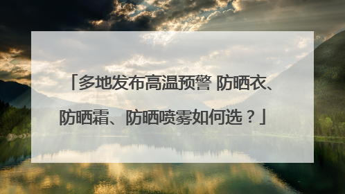 多地发布高温预警 防晒衣、防晒霜、防晒喷雾如何选？