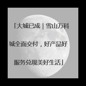 大城已成｜雪山万科城全面交付，好产品好服务兑现美好生活