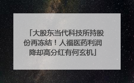 大股东当代科技所持股份再冻结！人福医药利润降却高分红有何玄机