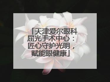 天津爱尔眼科屈光手术中心：匠心守护光明，赋能眼健康