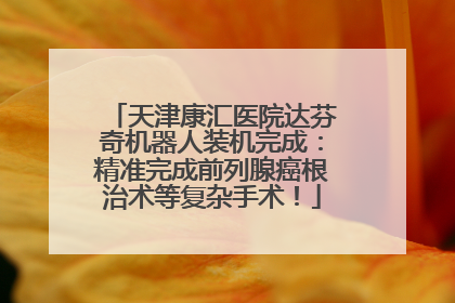 天津康汇医院达芬奇机器人装机完成：精准完成前列腺癌根治术等复杂手术！
